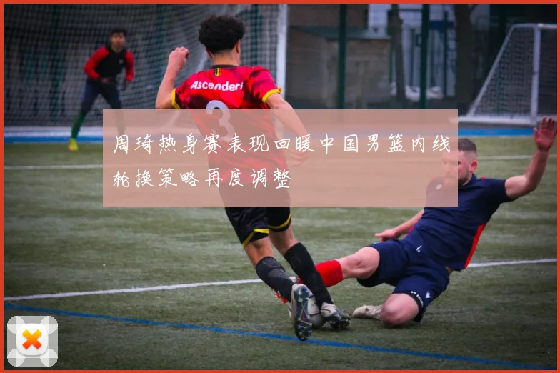 周琦热身赛表现回暖中国男篮内线轮换策略再度调整