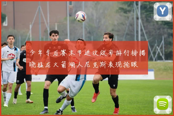 今年季后赛末节进攻效率排行榜揭晓猛龙火箭湖人尼克斯表现抢眼