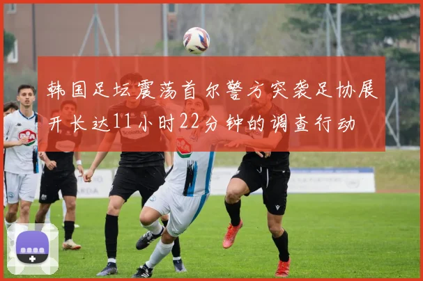 韩国足坛震荡首尔警方突袭足协展开长达11小时22分钟的调查行动