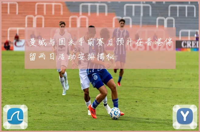 曼城与国米季前赛后预计在香港停留两日活动安排揭秘