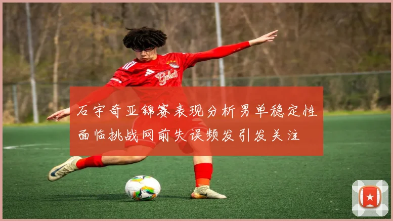 石宇奇亚锦赛表现分析男单稳定性面临挑战网前失误频发引发关注