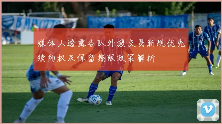 媒体人透露各队外援交易新规优先续约权及保留期限政策解析